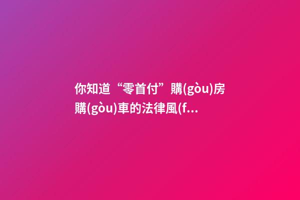 你知道“零首付”購(gòu)房購(gòu)車的法律風(fēng)險(xiǎn)嗎？